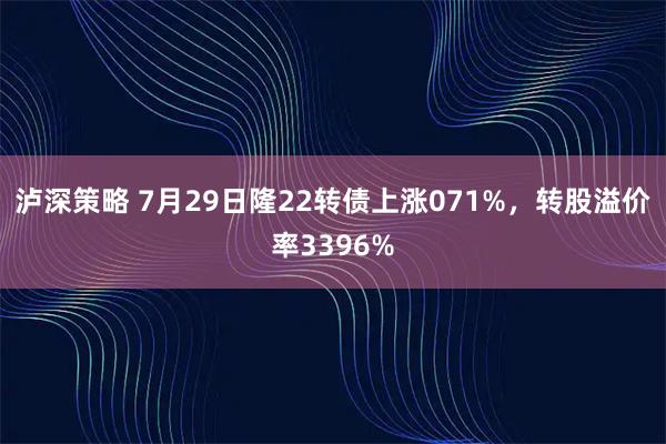 泸深策略 7月29日隆22转债上涨071%,转股溢价率3396%