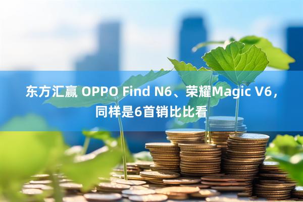 东方汇赢 OPPO Find N6、荣耀Magic V6,同样是6首销比比看