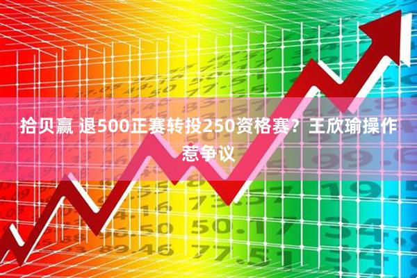 拾贝赢 退500正赛转投250资格赛？王欣瑜操作惹争议