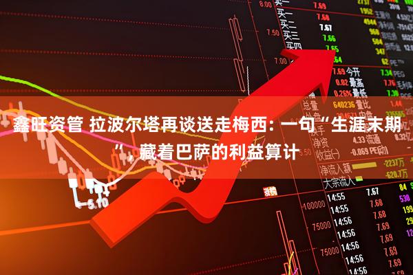 鑫旺资管 拉波尔塔再谈送走梅西: 一句“生涯末期”, 藏着巴萨的利益算计