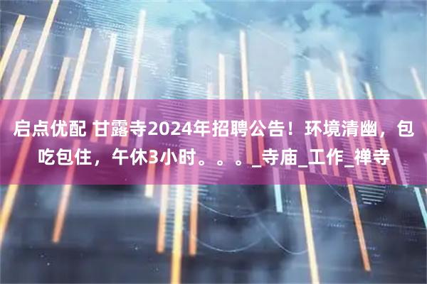 启点优配 甘露寺2024年招聘公告!环境清幽,包吃包住,午休3小时。。。_寺庙_工作_禅寺