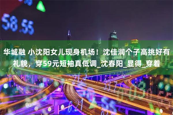 华城融 小沈阳女儿现身机场！沈佳润个子高挑好有礼貌，穿59元短袖真低调_沈春阳_显得_穿着