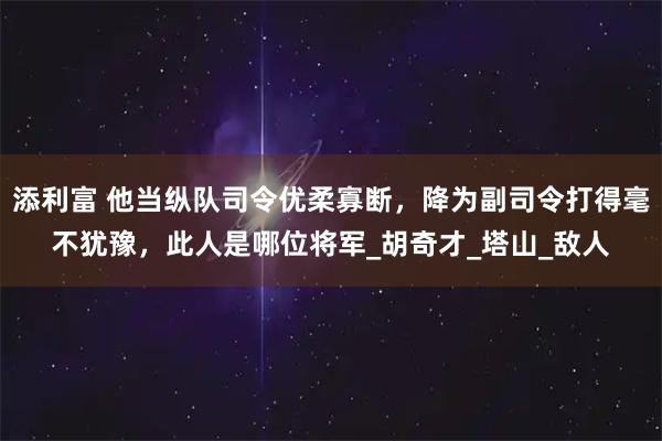 添利富 他当纵队司令优柔寡断，降为副司令打得毫不犹豫，此人是哪位将军_胡奇才_塔山_敌人
